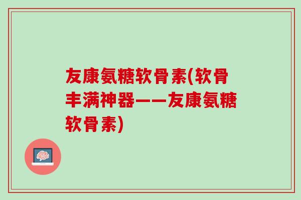 友康氨糖软骨素(软骨丰满神器——友康氨糖软骨素)