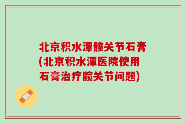 北京积水潭髋关节石膏(北京积水潭医院使用石膏治疗髋关节问题)