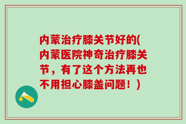 内蒙治疗膝关节好的(内蒙医院神奇治疗膝关节，有了这个方法再也不用担心膝盖问题！)
