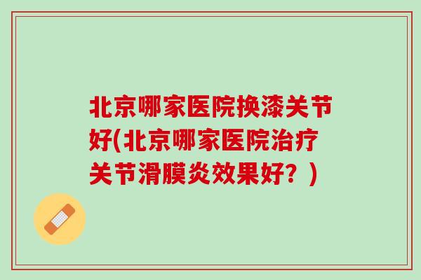 北京哪家医院换漆关节好(北京哪家医院治疗关节滑膜炎效果好？)