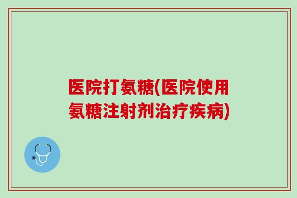 医院打氨糖(医院使用氨糖注射剂治疗疾病)