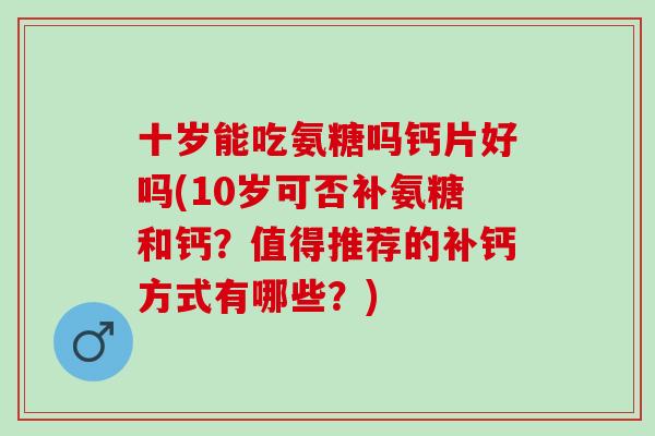 十岁能吃氨糖吗钙片好吗(10岁可否补氨糖和钙？值得推荐的补钙方式有哪些？)