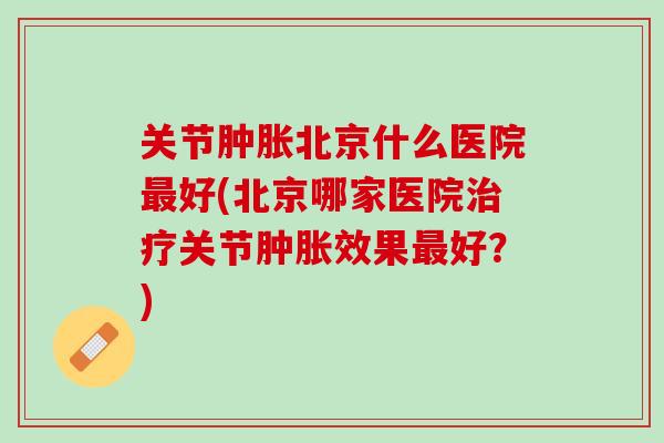 关节肿胀北京什么医院最好(北京哪家医院治疗关节肿胀效果最好？)