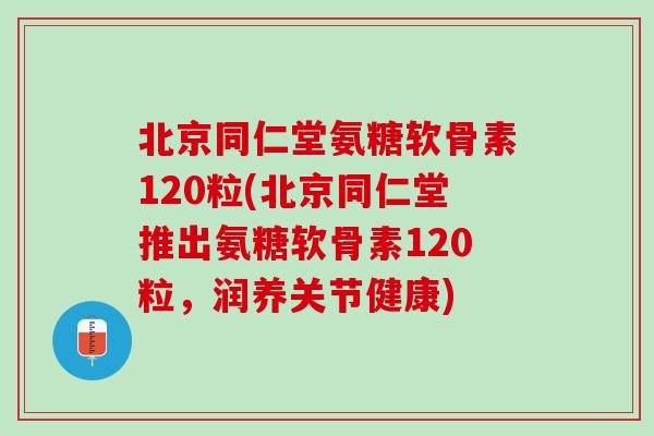 北京同仁堂氨糖软骨素120粒(北京同仁堂推出氨糖软骨素120粒，润养关节健康)
