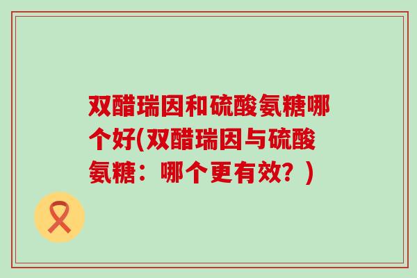 双醋瑞因和硫酸氨糖哪个好(双醋瑞因与硫酸氨糖：哪个更有效？)