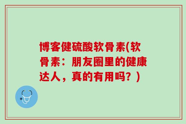 博客健硫酸软骨素(软骨素：朋友圈里的健康达人，真的有用吗？)