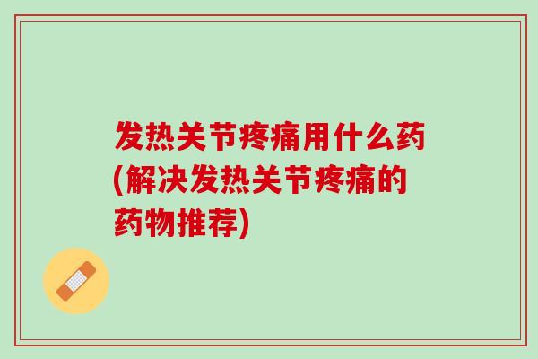 发热关节疼痛用什么药(解决发热关节疼痛的药物推荐)