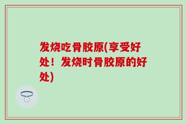 发烧吃骨胶原(享受好处！发烧时骨胶原的好处)