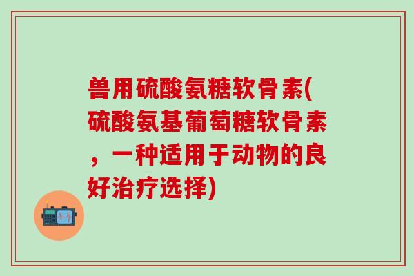 兽用硫酸氨糖软骨素(硫酸氨基葡萄糖软骨素，一种适用于动物的良好治疗选择)