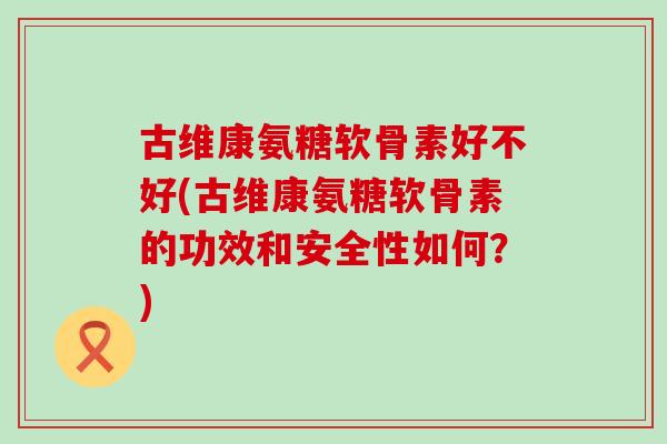 古维康氨糖软骨素好不好(古维康氨糖软骨素的功效和安全性如何？)