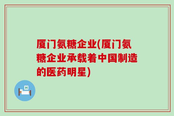厦门氨糖企业(厦门氨糖企业承载着中国制造的医药明星)