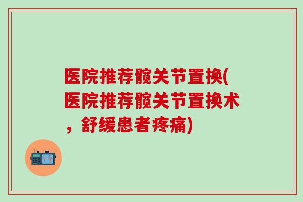 医院推荐髋关节置换(医院推荐髋关节置换术，舒缓患者疼痛)