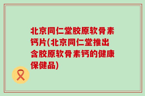 北京同仁堂胶原软骨素钙片(北京同仁堂推出含胶原软骨素钙的健康保健品)
