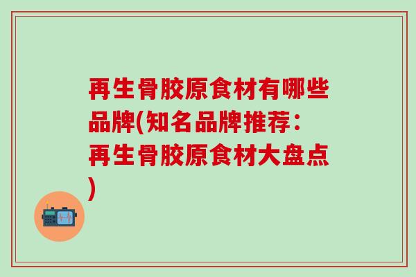 再生骨胶原食材有哪些品牌(知名品牌推荐：再生骨胶原食材大盘点)