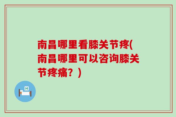 南昌哪里看膝关节疼(南昌哪里可以咨询膝关节疼痛？)