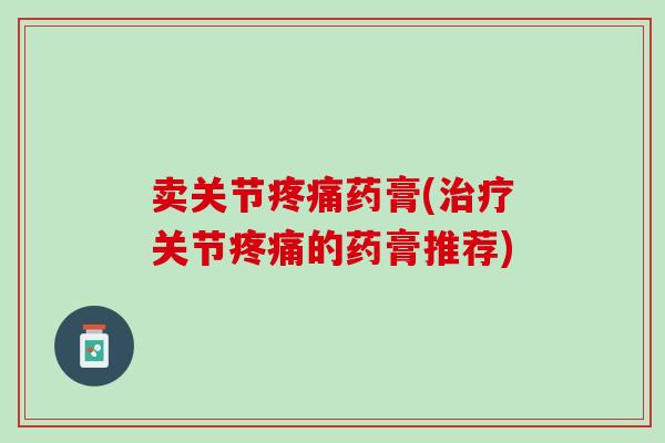 卖关节疼痛药膏(治疗关节疼痛的药膏推荐)