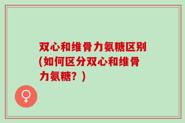 双心和维骨力氨糖区别(如何区分双心和维骨力氨糖？)