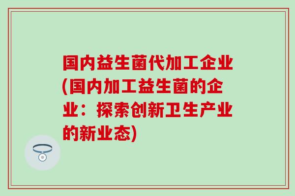 国内益生菌代加工企业(国内加工益生菌的企业：探索创新卫生产业的新业态)