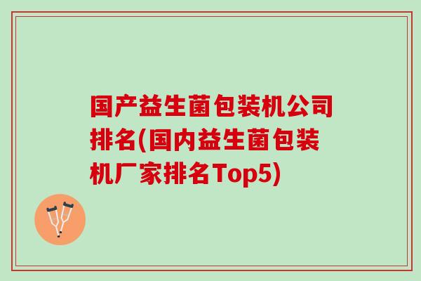 国产益生菌包装机公司排名(国内益生菌包装机厂家排名Top5)