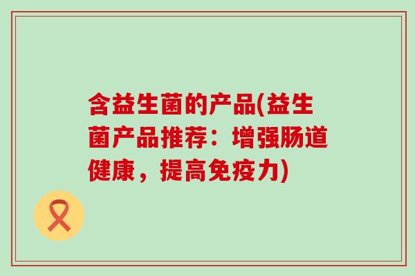 含益生菌的产品(益生菌产品推荐:增强肠道健康,提高力) 含益生菌的产品(益生菌产品推荐:增强肠道健康,提高力)