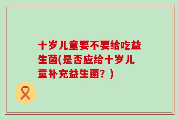 十岁儿童要不要给吃益生菌(是否应给十岁儿童补充益生菌？)