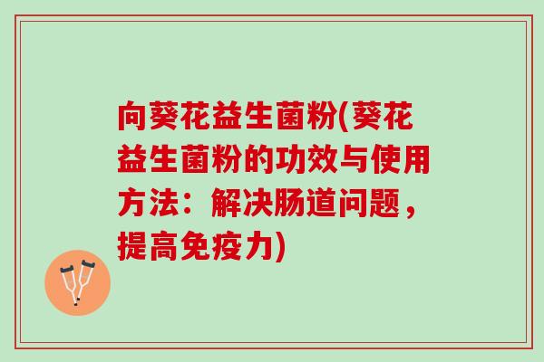 向葵花益生菌粉(葵花益生菌粉的功效与使用方法：解决肠道问题，提高免疫力)