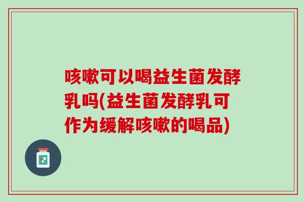 咳嗽可以喝益生菌发酵乳吗(益生菌发酵乳可作为缓解咳嗽的喝品)