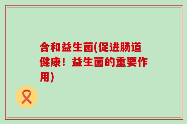 合和益生菌(促进肠道健康!益生菌的重要作用) 合和益生菌(促进肠道健康!益生菌的重要作用)