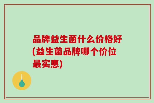 品牌益生菌什么价格好(益生菌品牌哪个价位实惠)