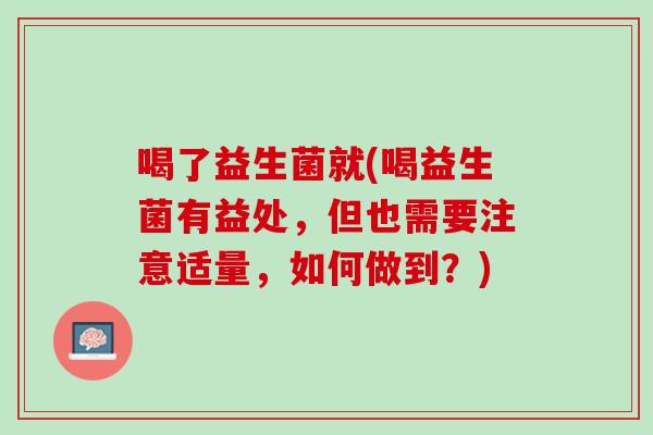 喝了益生菌就(喝益生菌有益处,但也需要注意适量,如何做到?) 喝了益生菌就(喝益生菌有益处,但也需要注意适量,如何做到?)