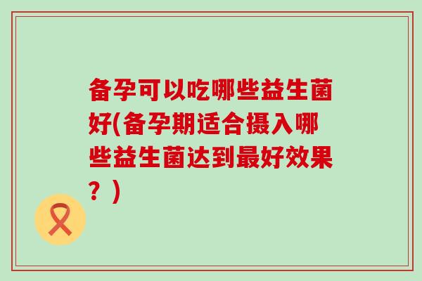 备孕可以吃哪些益生菌好(备孕期适合摄入哪些益生菌达到最好效果？)