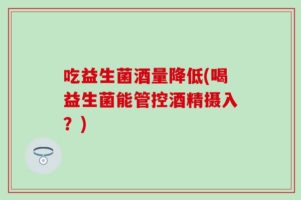 吃益生菌酒量降低(喝益生菌能管控酒精摄入？)