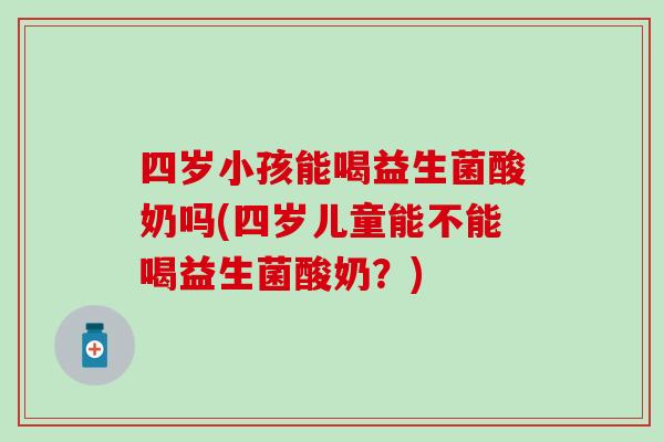四岁小孩能喝益生菌酸奶吗(四岁儿童能不能喝益生菌酸奶？)