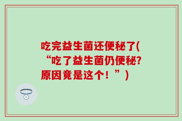 吃完益生菌还了(“吃了益生菌仍?原因竟是这个!”) 吃完益生菌还了(“吃了益生菌仍?原因竟是这个!”)