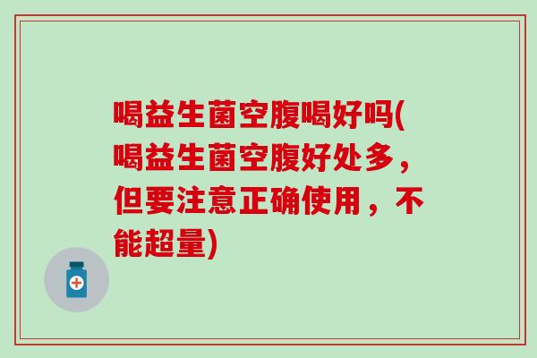 喝益生菌空腹喝好吗(喝益生菌空腹好处多，但要注意正确使用，不能超量)