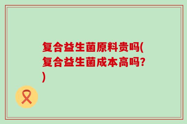 复合益生菌原料贵吗(复合益生菌成本高吗?) 复合益生菌原料贵吗(复合益生菌成本高吗?)