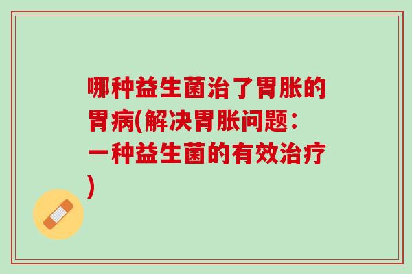 哪种益生菌治了胃胀的胃病(解决胃胀问题：一种益生菌的有效治疗)