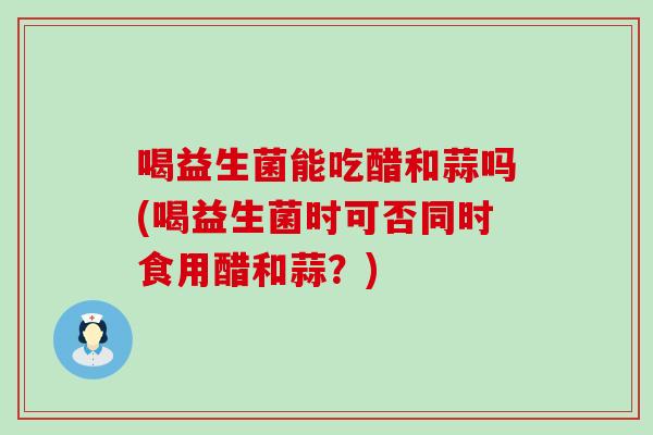 喝益生菌能吃醋和蒜吗(喝益生菌时可否同时食用醋和蒜？)