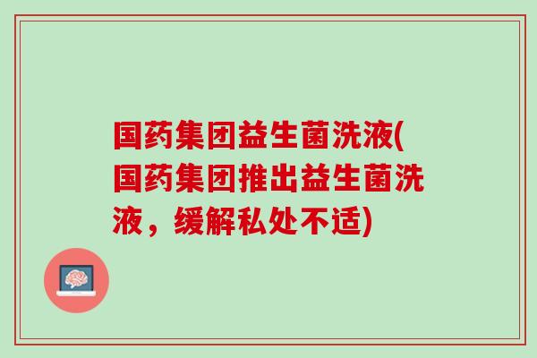 国药集团益生菌洗液(国药集团推出益生菌洗液,缓解私处不适) 国药集团益生菌洗液(国药集团推出益生菌洗液,缓解私处不适)