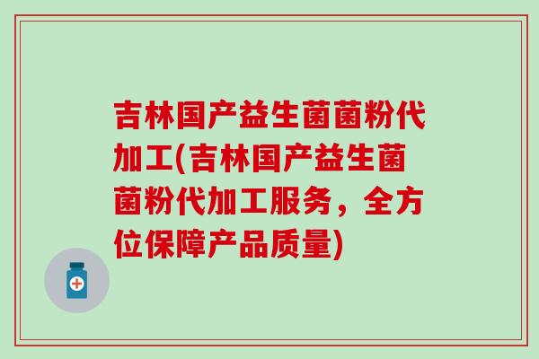 吉林国产益生菌菌粉代加工(吉林国产益生菌菌粉代加工服务，全方位保障产品质量)