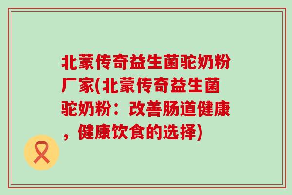 北蒙传奇益生菌驼奶粉厂家(北蒙传奇益生菌驼奶粉：改善肠道健康，健康饮食的选择)