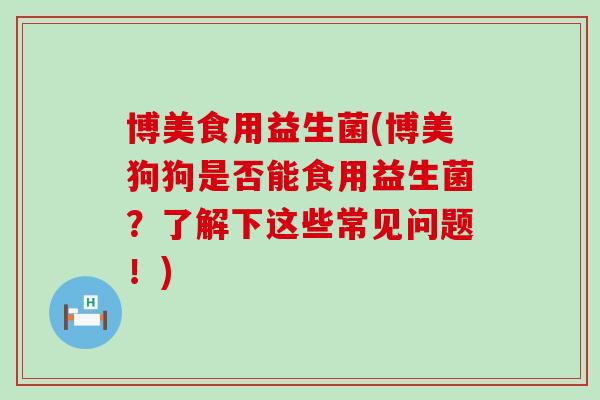 博美食用益生菌(博美狗狗是否能食用益生菌？了解下这些常见问题！)