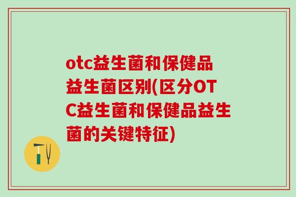 otc益生菌和保健品益生菌区别(区分OTC益生菌和保健品益生菌的关键特征)