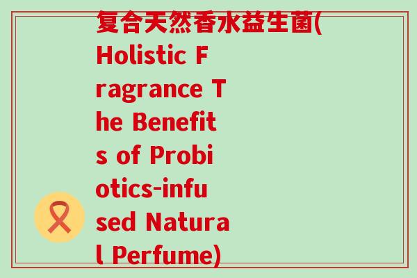 复合天然香水益生菌(Holistic Fragrance The Benefits of Probiotics-infused Natural Perfume) 复合天然香水益生菌(Holistic Fragrance The Benefits of Probiotics-infused Natural Perfume)