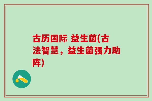 古历国际 益生菌(古法智慧，益生菌强力助阵)
