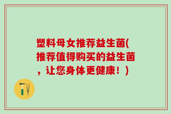 塑料母女推荐益生菌(推荐值得购买的益生菌,让您身体更健康!) 塑料母女推荐益生菌(推荐值得购买的益生菌,让您身体更健康!)