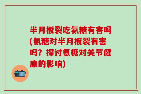 半月板裂吃氨糖有害吗(氨糖对半月板裂有害吗？探讨氨糖对关节健康的影响)