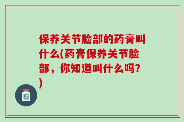 保养关节脸部的药膏叫什么(药膏保养关节脸部，你知道叫什么吗？)