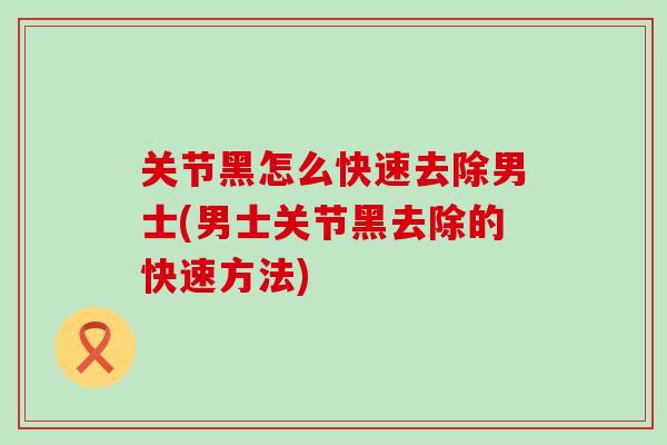 关节黑怎么快速去除男士(男士关节黑去除的快速方法)