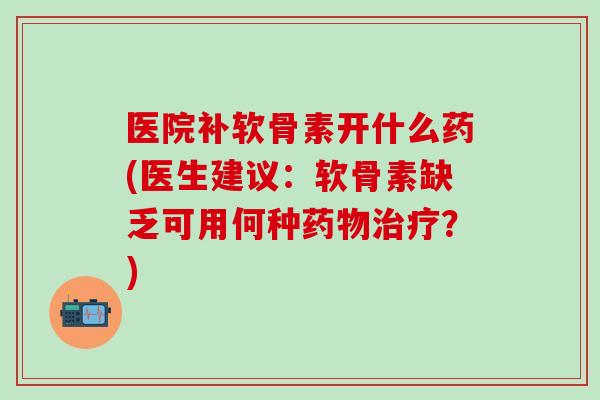 医院补软骨素开什么药(医生建议：软骨素缺乏可用何种药物治疗？)